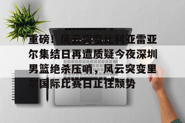 球天下体育官网注册-重磅！风云突变比利亚雷亚尔集结日再遭质疑今夜深圳男篮绝杀压哨，风云突变里尔国际比赛日止住颓势的简单介绍