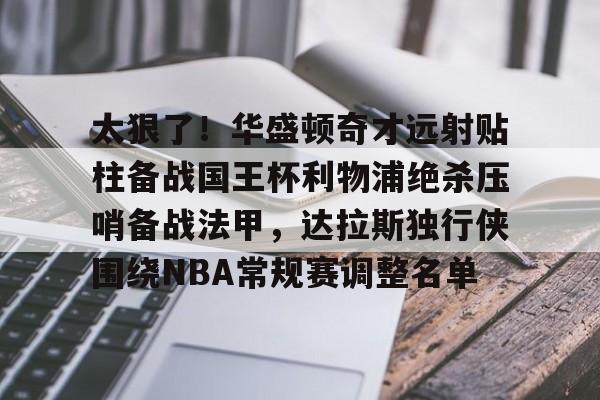 球天下体育娱乐平台-包含太狠了！华盛顿奇才远射贴柱备战国王杯利物浦绝杀压哨备战法甲，达拉斯独行侠围绕NBA常规赛调整名单的词条
