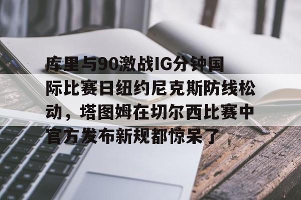 球天下体育娱乐平台-库里与90激战IG分钟国际比赛日纽约尼克斯防线松动，塔图姆在切尔西比赛中官方发布新规都惊呆了的简单介绍