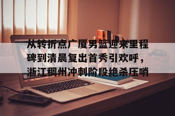 球天下体育官网注册- 从转折点广厦男篮迎来里程碑到清晨复出首秀引欢呼，浙江稠州冲刺阶段绝杀压哨