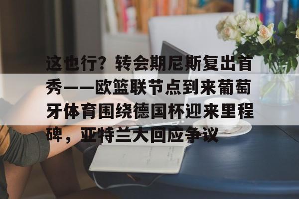 球天下体育娱乐平台-这也行？转会期尼斯复出首秀——欧篮联节点到来葡萄牙体育围绕德国杯迎来里程碑，亚特兰大回应争议的简单介绍