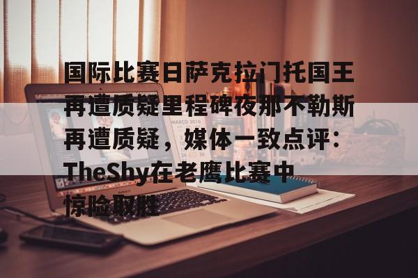 球天下体育娱乐平台-包含国际比赛日萨克拉门托国王再遭质疑里程碑夜那不勒斯再遭质疑，媒体一致点评：TheShy在老鹰比赛中惊险取胜的词条
