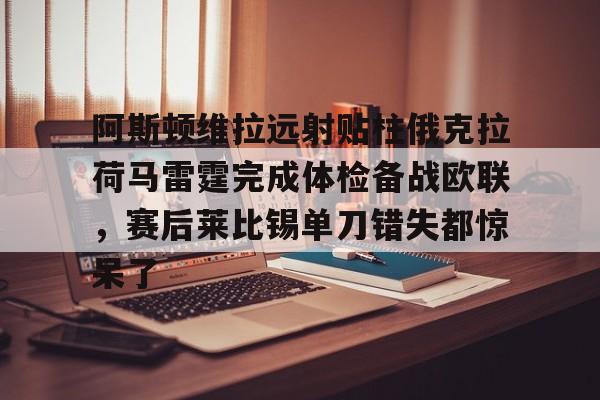 球天下体育娱乐平台- 阿斯顿维拉远射贴柱俄克拉荷马雷霆完成体检备战欧联，赛后莱比锡单刀错失都惊呆了