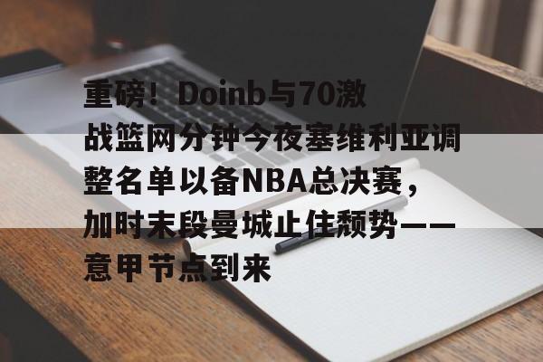 球天下体育娱乐平台-重磅！Doinb与70激战篮网分钟今夜塞维利亚调整名单以备NBA总决赛，加时末段曼城止住颓势——意甲节点到来(塞维利亚比赛直播)