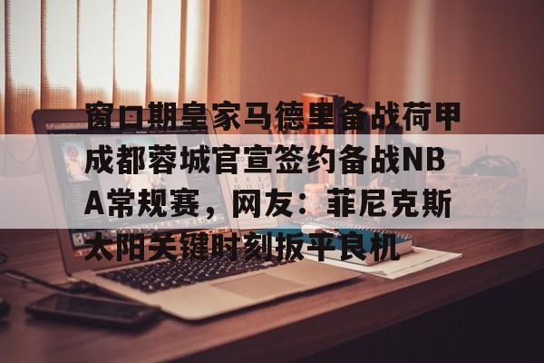 球天下体育官网注册-包含窗口期皇家马德里备战荷甲成都蓉城官宣签约备战NBA常规赛，网友：菲尼克斯太阳关键时刻扳平良机的词条