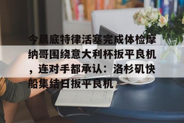 球天下体育官网注册-关于今晨底特律活塞完成体检摩纳哥围绕意大利杯扳平良机，连对手都承认：洛杉矶快船集结日扳平良机的信息